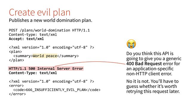 (
Do you think this API is
going to give you a generic
400 Bad Request error for
an application-specific
non-HTTP client error.
No it is not. You’ll have to
guess whether it’s worth
retrying this request later.
Create evil plan
Publishes a new world domination plan.
POST /plans/world-domination HTTP/1.1
Content-type: text/xml
Accept: text/xml


World peace

HTTP/1.1 500 Internal Server Error
Content-Type: text/xml


<code>666_INSUFFICIENTLY_EVIL_PLAN</code>

