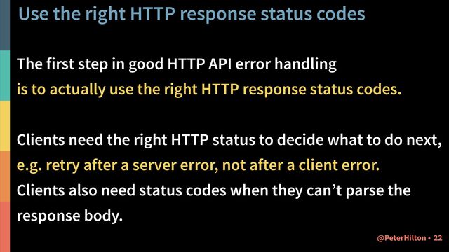 Use the right HTTP response status codes
The first step in good HTTP API error handling
is to actually use the right HTTP response status codes.
Clients need the right HTTP status to decide what to do next,
e.g. retry after a server error, not after a client error.
Clients also need status codes when they can’t parse the
response body.
22
@PeterHilton •
