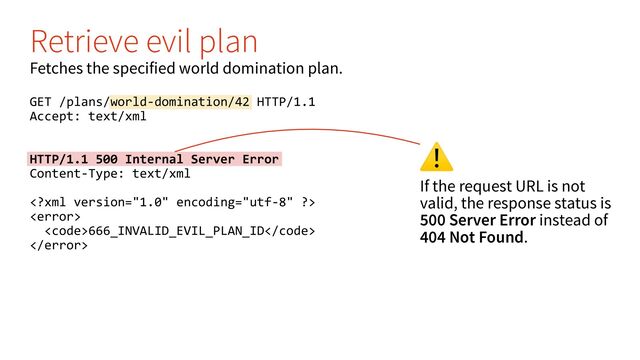 ⚠
If the request URL is not
valid, the response status is
500 Server Error instead of
404 Not Found.
Retrieve evil plan
Fetches the specified world domination plan.
GET /plans/world-domination/42 HTTP/1.1
Accept: text/xml
HTTP/1.1 500 Internal Server Error
Content-Type: text/xml


<code>666_INVALID_EVIL_PLAN_ID</code>

