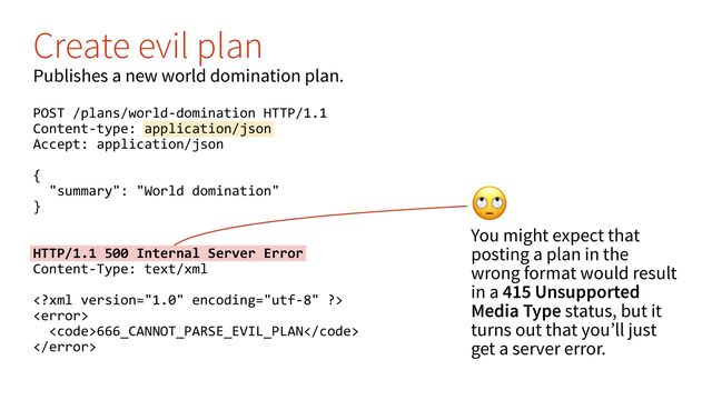 "
You might expect that
posting a plan in the
wrong format would result
in a 415 Unsupported
Media Type status, but it
turns out that you’ll just
get a server error.
Create evil plan
Publishes a new world domination plan.
POST /plans/world-domination HTTP/1.1
Content-type: application/json
Accept: application/json
{
"summary": "World domination"
}
HTTP/1.1 500 Internal Server Error
Content-Type: text/xml


<code>666_CANNOT_PARSE_EVIL_PLAN</code>

