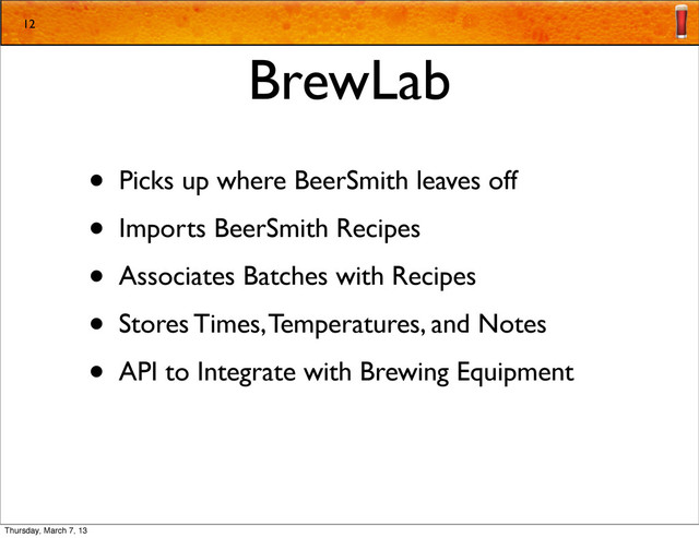 BrewLab
• Picks up where BeerSmith leaves off
• Imports BeerSmith Recipes
• Associates Batches with Recipes
• Stores Times, Temperatures, and Notes
• API to Integrate with Brewing Equipment
12
Thursday, March 7, 13
