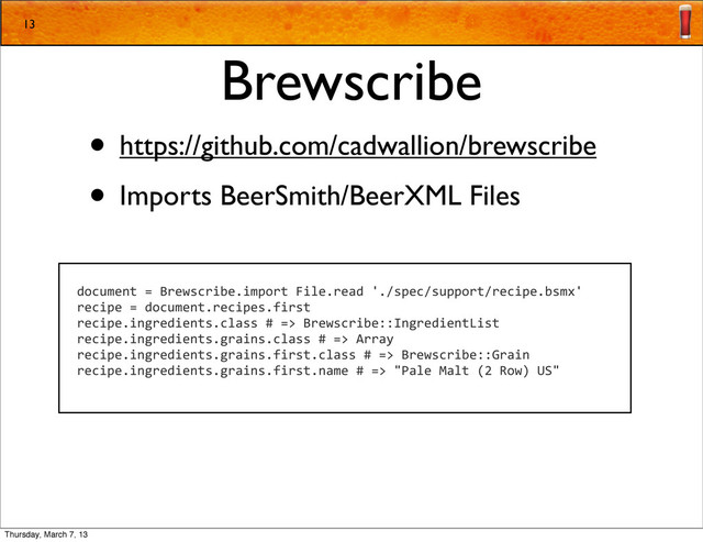 Brewscribe
• https://github.com/cadwallion/brewscribe
• Imports BeerSmith/BeerXML Files
13
document	  =	  Brewscribe.import	  File.read	  './spec/support/recipe.bsmx'
recipe	  =	  document.recipes.first
recipe.ingredients.class	  #	  =>	  Brewscribe::IngredientList
recipe.ingredients.grains.class	  #	  =>	  Array
recipe.ingredients.grains.first.class	  #	  =>	  Brewscribe::Grain
recipe.ingredients.grains.first.name	  #	  =>	  "Pale	  Malt	  (2	  Row)	  US"
Thursday, March 7, 13
