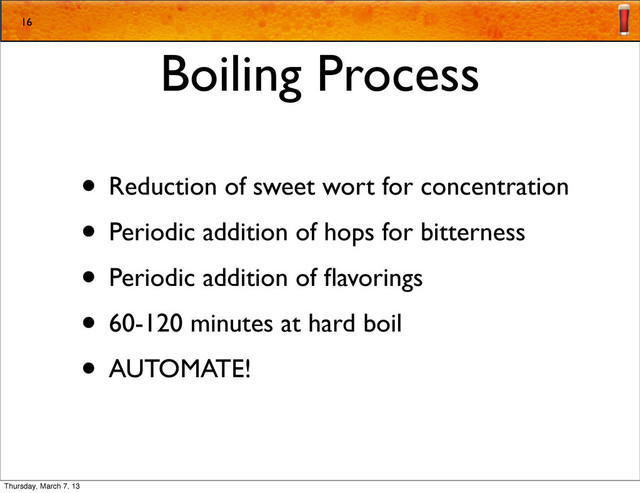 Boiling Process
• Reduction of sweet wort for concentration
• Periodic addition of hops for bitterness
• Periodic addition of ﬂavorings
• 60-120 minutes at hard boil
• AUTOMATE!
16
Thursday, March 7, 13
