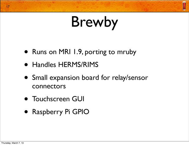 Brewby
• Runs on MRI 1.9, porting to mruby
• Handles HERMS/RIMS
• Small expansion board for relay/sensor
connectors
• Touchscreen GUI
• Raspberry Pi GPIO
17
Thursday, March 7, 13
