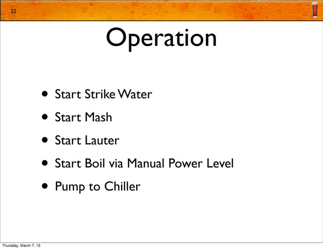 Operation
• Start Strike Water
• Start Mash
• Start Lauter
• Start Boil via Manual Power Level
• Pump to Chiller
22
Thursday, March 7, 13
