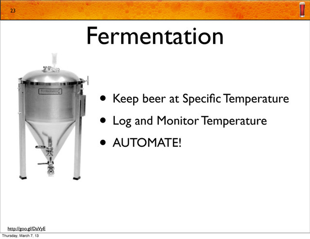 Fermentation
• Keep beer at Speciﬁc Temperature
• Log and Monitor Temperature
• AUTOMATE!
23
http://goo.gl/DaVyE
Thursday, March 7, 13
