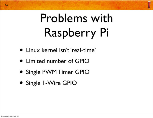 Problems with
Raspberry Pi
• Linux kernel isn’t ‘real-time’
• Limited number of GPIO
• Single PWM Timer GPIO
• Single 1-Wire GPIO
24
Thursday, March 7, 13
