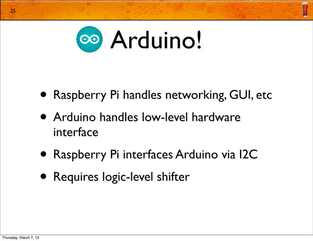 Arduino!
• Raspberry Pi handles networking, GUI, etc
• Arduino handles low-level hardware
interface
• Raspberry Pi interfaces Arduino via I2C
• Requires logic-level shifter
25
Thursday, March 7, 13
