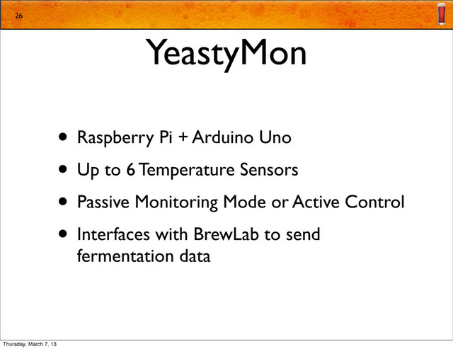 YeastyMon
• Raspberry Pi + Arduino Uno
• Up to 6 Temperature Sensors
• Passive Monitoring Mode or Active Control
• Interfaces with BrewLab to send
fermentation data
26
Thursday, March 7, 13
