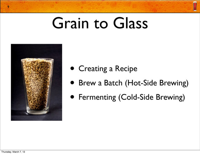 Grain to Glass
• Creating a Recipe
• Brew a Batch (Hot-Side Brewing)
• Fermenting (Cold-Side Brewing)
9
Thursday, March 7, 13
