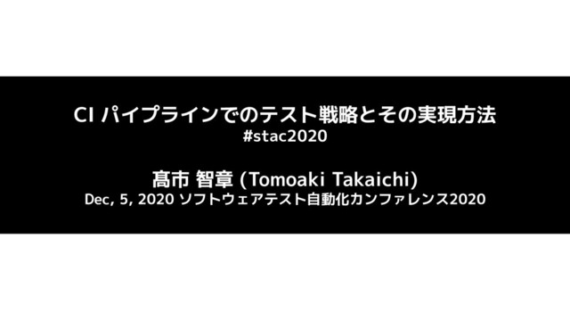 CI パイプラインでのテスト戦略とその実現方法
#stac2020
髙市 智章 (Tomoaki Takaichi)
Dec, 5, 2020 ソフトウェアテスト自動化カンファレンス2020

