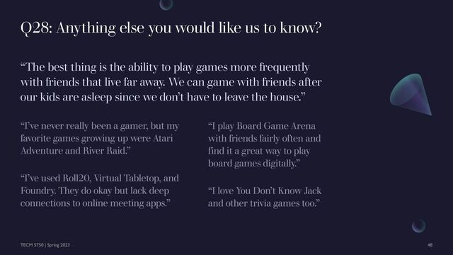 “The best thing is the ability to play games more frequently
with friends that live far away. We can game with friends after
our kids are asleep since we don’t have to leave the house.”
Q28: Anything else you would like us to know?
