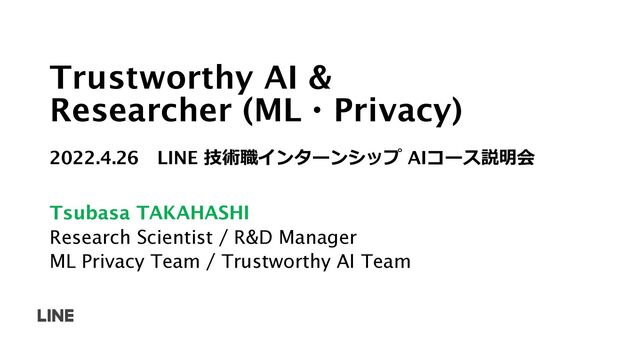 Trustworthy AI &
Researcher (ML・Privacy)
2022.4.26 LINE 技術職インターンシップ AIコース説明会
Tsubasa TAKAHASHI
Research Scientist / R&D Manager
ML Privacy Team / Trustworthy AI Team

