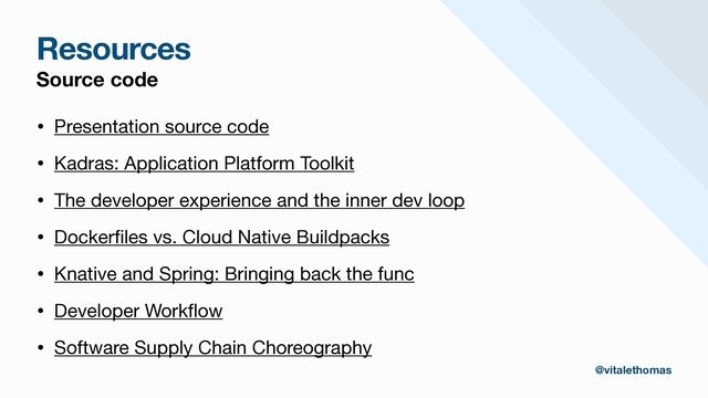 Resources
Source code
• Presentation source code

• Kadras: Application Platform Toolkit

• The developer experience and the inner dev loop

• Docker
fi
les vs. Cloud Native Buildpacks 

• Knative and Spring: Bringing back the func

• Developer Work
fl
ow

• Software Supply Chain Choreography
@vitalethomas
