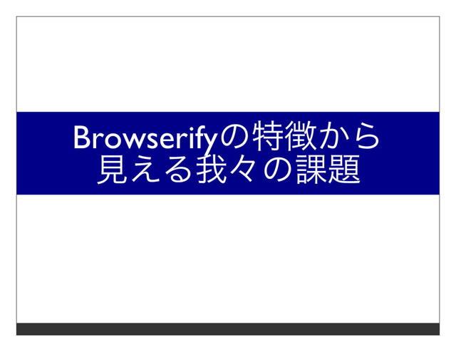 Browserifyの特徴から
⾒える我々の課題
