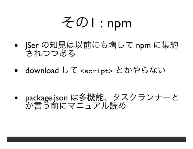 その1 : npm
JSer の知⾒は以前にも増して npm に集約
されつつある
download して  とかやらない
package.json は多機能、タスクランナーと
か⾔う前にマニュアル読め
