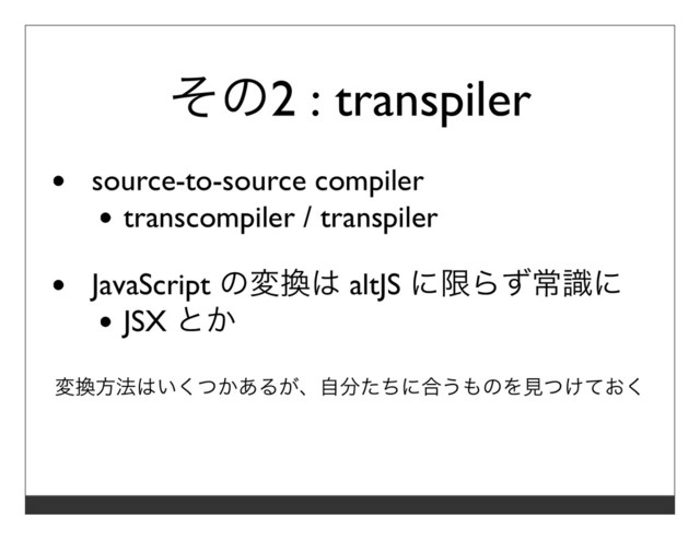 その2 : transpiler
source-to-source compiler
transcompiler / transpiler
JavaScript の変換は altJS に限らず常識に
JSX とか
変換⽅法はいくつかあるが、⾃分たちに合うものを⾒つけておく
