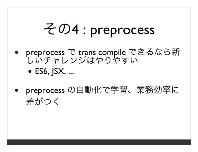 その4 : preprocess
preprocess で trans compile できるなら新
しいチャレンジはやりやすい
ES6, JSX, ...
preprocess の⾃動化で学習、業務効率に
差がつく
