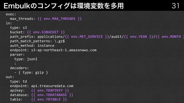 &NCVMLͷίϯϑΟά͸؀ڥม਺Λଟ༻ 

exec:
max_threads: {{ env.MAX_THREADS }}
in:
type: s3
bucket: {{ env.S3BUCKET }}
path_prefix: applications/{{ env.MET_SERVICE }}/audit/{{ env.YEAR }}/{{ env.MONTH }
path_match_patterns: \.gz$
auth_method: instance
endpoint: s3-ap-northeast-1.amazonaws.com
parser:
type: jsonl
:
decoders:
- { type: gzip }
out:
type: td
endpoint: api.treasuredata.com
apikey: {{ env.TDAPIKEY }}
database: {{ env.TDDATABASE }}
table: {{ env.TDTABLE }}
