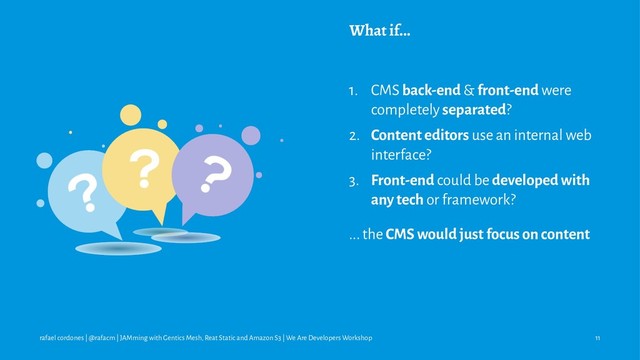 What if...
1. CMS back-end & front-end were
completely separated?
2. Content editors use an internal web
interface?
3. Front-end could be developed with
any tech or framework?
... the CMS would just focus on content
rafael cordones | @rafacm | JAMming with Gentics Mesh, Reat Static and Amazon S3 | We Are Developers Workshop 11
