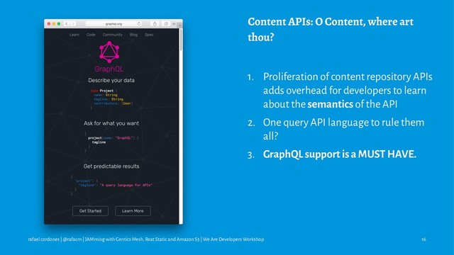 Content APIs: O Content, where art
thou?
1. Proliferation of content repository APIs
adds overhead for developers to learn
about the semantics of the API
2. One query API language to rule them
all?
3. GraphQL support is a MUST HAVE.
rafael cordones | @rafacm | JAMming with Gentics Mesh, Reat Static and Amazon S3 | We Are Developers Workshop 16
