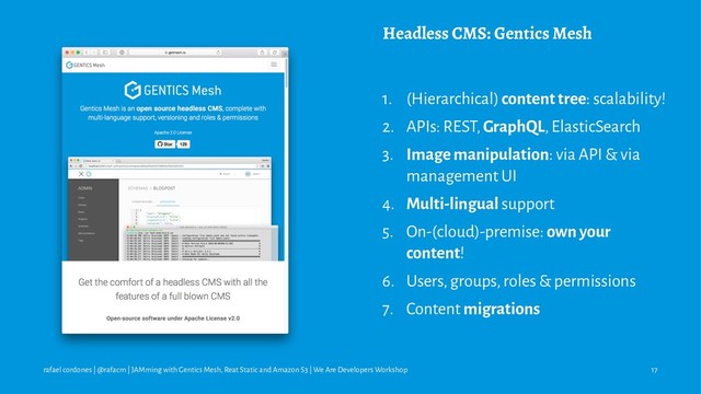 Headless CMS: Gentics Mesh
1. (Hierarchical) content tree: scalability!
2. APIs: REST, GraphQL, ElasticSearch
3. Image manipulation: via API & via
management UI
4. Multi-lingual support
5. On-(cloud)-premise: own your
content!
6. Users, groups, roles & permissions
7. Content migrations
rafael cordones | @rafacm | JAMming with Gentics Mesh, Reat Static and Amazon S3 | We Are Developers Workshop 17
