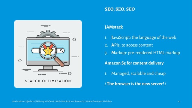 SEO, SEO, SEO
JAMstack
1. JavaScript: the language of the web
2. APIs: to access content
3. Markup: pre-rendered HTML markup
Amazon S3 for content delivery
1. Managed, scalable and cheap
/ The browser is the new server! /
rafael cordones | @rafacm | JAMming with Gentics Mesh, Reat Static and Amazon S3 | We Are Developers Workshop 20
