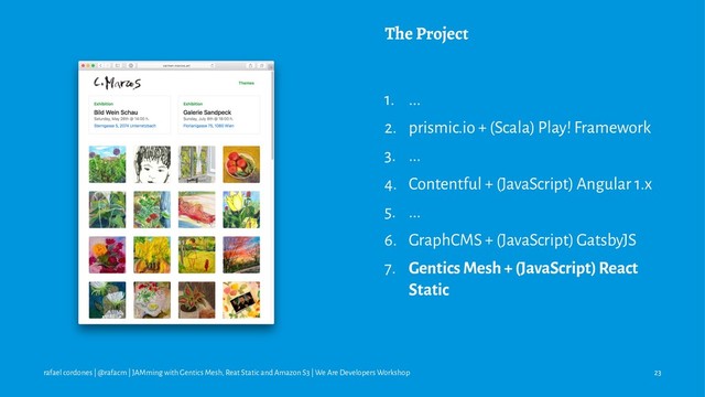 The Project
1. ...
2. prismic.io + (Scala) Play! Framework
3. ...
4. Contentful + (JavaScript) Angular 1.x
5. ...
6. GraphCMS + (JavaScript) GatsbyJS
7. Gentics Mesh + (JavaScript) React
Static
rafael cordones | @rafacm | JAMming with Gentics Mesh, Reat Static and Amazon S3 | We Are Developers Workshop 23
