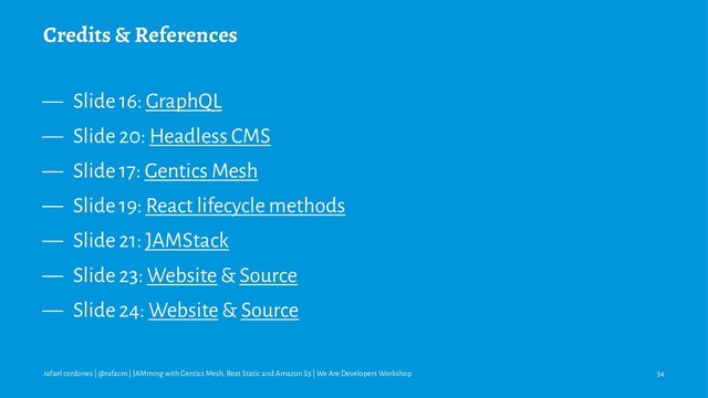 Credits & References
— Slide 16: GraphQL
— Slide 20: Headless CMS
— Slide 17: Gentics Mesh
— Slide 19: React lifecycle methods
— Slide 21: JAMStack
— Slide 23: Website & Source
— Slide 24: Website & Source
rafael cordones | @rafacm | JAMming with Gentics Mesh, Reat Static and Amazon S3 | We Are Developers Workshop 34

