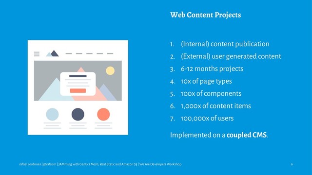 Web Content Projects
1. (Internal) content publication
2. (External) user generated content
3. 6-12 months projects
4. 10x of page types
5. 100x of components
6. 1,000x of content items
7. 100,000x of users
Implemented on a coupled CMS.
rafael cordones | @rafacm | JAMming with Gentics Mesh, Reat Static and Amazon S3 | We Are Developers Workshop 6
