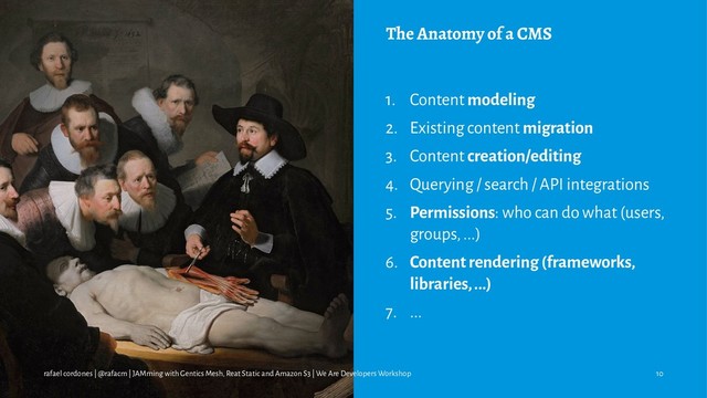 The Anatomy of a CMS
1. Content modeling
2. Existing content migration
3. Content creation/editing
4. Querying / search / API integrations
5. Permissions: who can do what (users,
groups, ...)
6. Content rendering (frameworks,
libraries, ...)
7. ...
rafael cordones | @rafacm | JAMming with Gentics Mesh, Reat Static and Amazon S3 | We Are Developers Workshop 10

