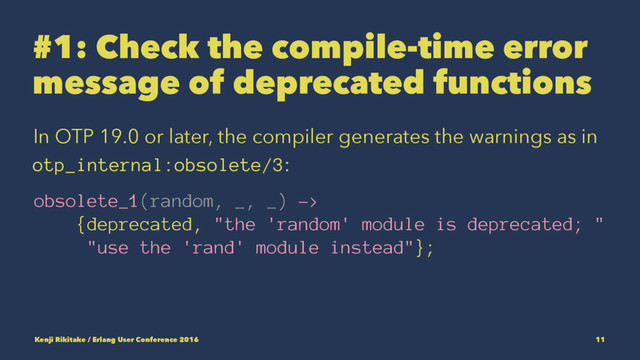 #1: Check the compile-time error
message of deprecated functions
In OTP 19.0 or later, the compiler generates the warnings as in
otp_internal:obsolete/3:
obsolete_1(random, _, _) ->
{deprecated, "the 'random' module is deprecated; "
"use the 'rand' module instead"};
Kenji Rikitake / Erlang User Conference 2016 11
