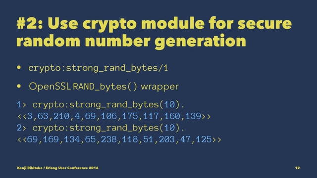 #2: Use crypto module for secure
random number generation
• crypto:strong_rand_bytes/1
• OpenSSL RAND_bytes() wrapper
1> crypto:strong_rand_bytes(10).
<<3,63,210,4,69,106,175,117,160,139>>
2> crypto:strong_rand_bytes(10).
<<69,169,134,65,238,118,51,203,47,125>>
Kenji Rikitake / Erlang User Conference 2016 12

