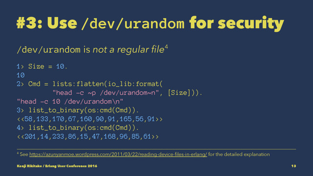 #3: Use /dev/urandom for security
/dev/urandom is not a regular ﬁle4
1> Size = 10.
10
2> Cmd = lists:flatten(io_lib:format(
"head -c ~p /dev/urandom~n", [Size])).
"head -c 10 /dev/urandom\n"
3> list_to_binary(os:cmd(Cmd)).
<<58,133,170,67,160,90,91,165,56,91>>
4> list_to_binary(os:cmd(Cmd)).
<<201,14,233,86,15,47,168,96,85,61>>
4 See https://azunyanmoe.wordpress.com/2011/03/22/reading-device-ﬁles-in-erlang/ for the detailed explanation
Kenji Rikitake / Erlang User Conference 2016 13
