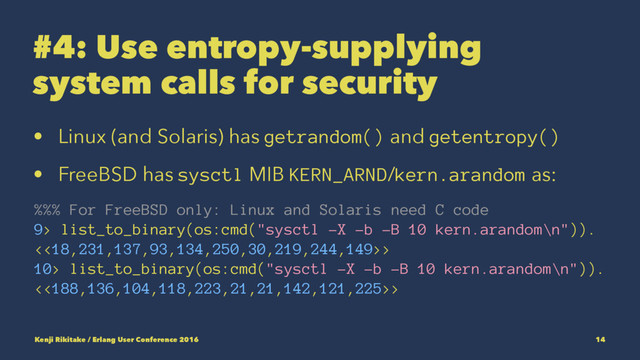#4: Use entropy-supplying
system calls for security
• Linux (and Solaris) has getrandom() and getentropy()
• FreeBSD has sysctl MIB KERN_ARND/kern.arandom as:
%%% For FreeBSD only: Linux and Solaris need C code
9> list_to_binary(os:cmd("sysctl -X -b -B 10 kern.arandom\n")).
<<18,231,137,93,134,250,30,219,244,149>>
10> list_to_binary(os:cmd("sysctl -X -b -B 10 kern.arandom\n")).
<<188,136,104,118,223,21,21,142,121,225>>
Kenji Rikitake / Erlang User Conference 2016 14
