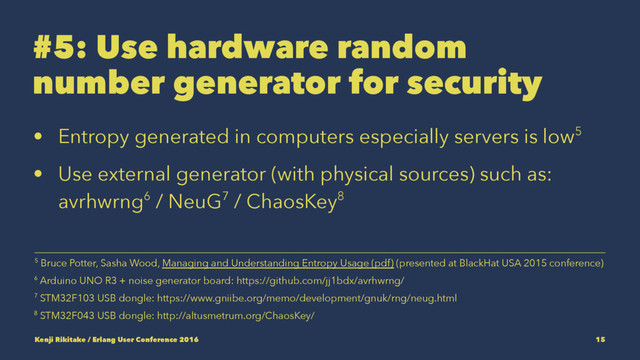 #5: Use hardware random
number generator for security
• Entropy generated in computers especially servers is low5
• Use external generator (with physical sources) such as:
avrhwrng6 / NeuG7 / ChaosKey8
8 STM32F043 USB dongle: http://altusmetrum.org/ChaosKey/
7 STM32F103 USB dongle: https://www.gniibe.org/memo/development/gnuk/rng/neug.html
6 Arduino UNO R3 + noise generator board: https://github.com/jj1bdx/avrhwrng/
5 Bruce Potter, Sasha Wood, Managing and Understanding Entropy Usage (pdf) (presented at BlackHat USA 2015 conference)
Kenji Rikitake / Erlang User Conference 2016 15
