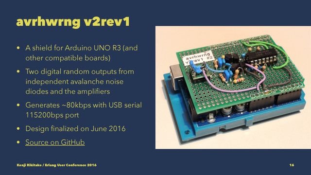 avrhwrng v2rev1
• A shield for Arduino UNO R3 (and
other compatible boards)
• Two digital random outputs from
independent avalanche noise
diodes and the ampliﬁers
• Generates ~80kbps with USB serial
115200bps port
• Design ﬁnalized on June 2016
• Source on GitHub
Kenji Rikitake / Erlang User Conference 2016 16
