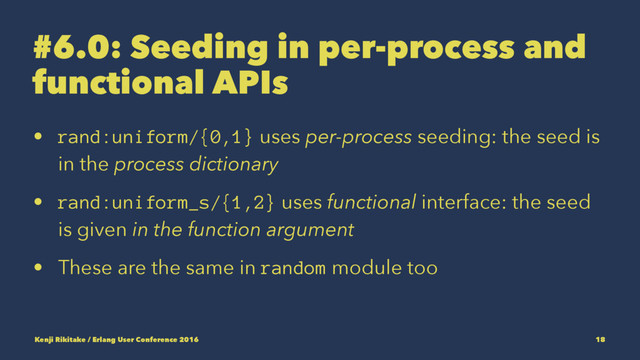 #6.0: Seeding in per-process and
functional APIs
• rand:uniform/{0,1} uses per-process seeding: the seed is
in the process dictionary
• rand:uniform_s/{1,2} uses functional interface: the seed
is given in the function argument
• These are the same in random module too
Kenji Rikitake / Erlang User Conference 2016 18
