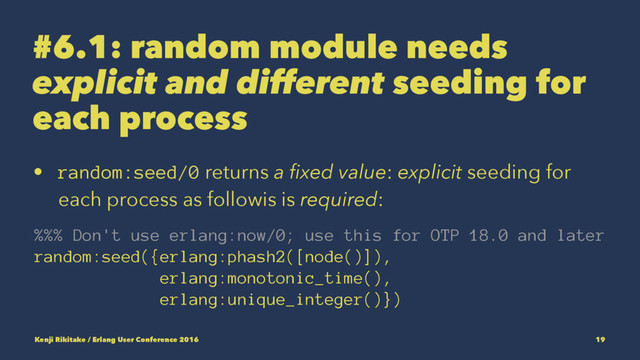 #6.1: random module needs
explicit and different seeding for
each process
• random:seed/0 returns a ﬁxed value: explicit seeding for
each process as followis is required:
%%% Don't use erlang:now/0; use this for OTP 18.0 and later
random:seed({erlang:phash2([node()]),
erlang:monotonic_time(),
erlang:unique_integer()})
Kenji Rikitake / Erlang User Conference 2016 19

