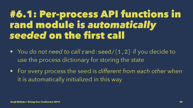 #6.1: Per-process API functions in
rand module is automatically
seeded on the first call
• You do not need to call rand:seed/{1,2} if you decide to
use the process dictionary for storing the state
• For every process the seed is different from each other when
it is automatically initialized in this way
Kenji Rikitake / Erlang User Conference 2016 20
