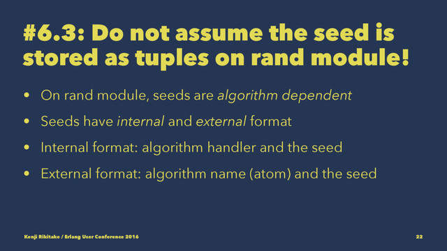 #6.3: Do not assume the seed is
stored as tuples on rand module!
• On rand module, seeds are algorithm dependent
• Seeds have internal and external format
• Internal format: algorithm handler and the seed
• External format: algorithm name (atom) and the seed
Kenji Rikitake / Erlang User Conference 2016 22
