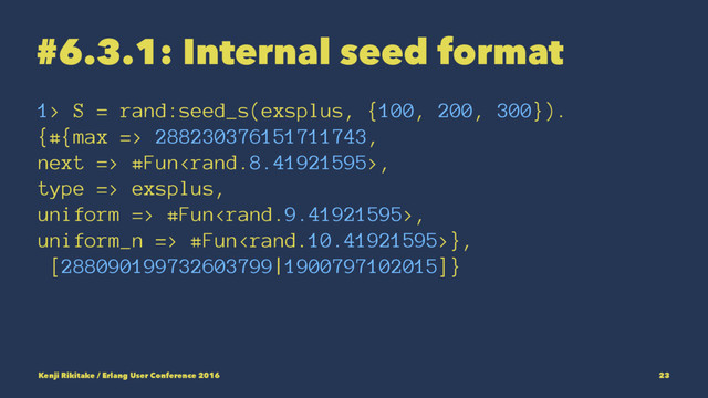 #6.3.1: Internal seed format
1> S = rand:seed_s(exsplus, {100, 200, 300}).
{#{max => 288230376151711743,
next => #Fun,
type => exsplus,
uniform => #Fun,
uniform_n => #Fun},
[288090199732603799|1900797102015]}
Kenji Rikitake / Erlang User Conference 2016 23
