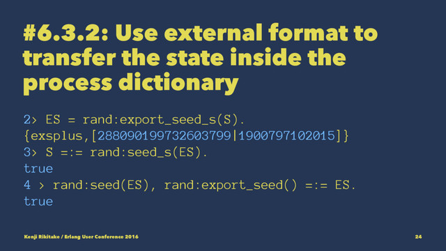 #6.3.2: Use external format to
transfer the state inside the
process dictionary
2> ES = rand:export_seed_s(S).
{exsplus,[288090199732603799|1900797102015]}
3> S =:= rand:seed_s(ES).
true
4 > rand:seed(ES), rand:export_seed() =:= ES.
true
Kenji Rikitake / Erlang User Conference 2016 24
