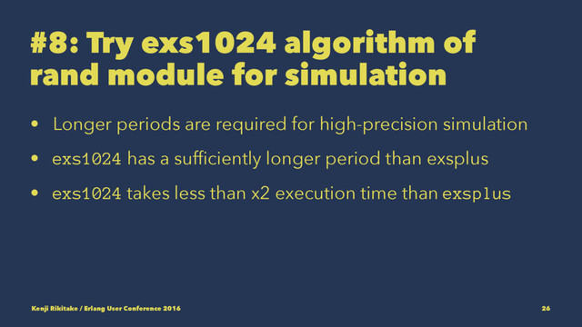 #8: Try exs1024 algorithm of
rand module for simulation
• Longer periods are required for high-precision simulation
• exs1024 has a sufﬁciently longer period than exsplus
• exs1024 takes less than x2 execution time than exsplus
Kenji Rikitake / Erlang User Conference 2016 26
