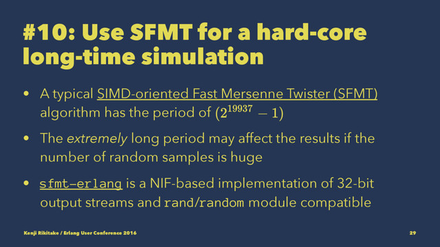 #10: Use SFMT for a hard-core
long-time simulation
• A typical SIMD-oriented Fast Mersenne Twister (SFMT)
algorithm has the period of
• The extremely long period may affect the results if the
number of random samples is huge
• sfmt-erlang is a NIF-based implementation of 32-bit
output streams and rand/random module compatible
Kenji Rikitake / Erlang User Conference 2016 29
