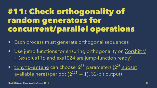 #11: Check orthogonality of
random generators for
concurrent/parallel operations
• Each process must generate orthogonal sequences
• Use jump functions for ensuring orthogonality on Xorshift*/
+ (exsplus116 and exs1024 are jump-function ready)
• tinymt-erlang can choose parameters ( subset
available here) (period: , 32-bit output)
Kenji Rikitake / Erlang User Conference 2016 30
