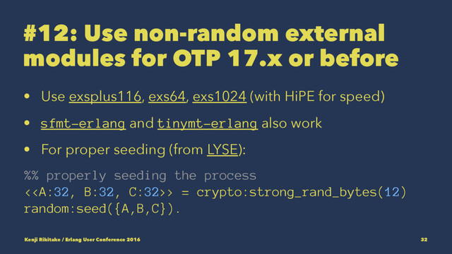 #12: Use non-random external
modules for OTP 17.x or before
• Use exsplus116, exs64, exs1024 (with HiPE for speed)
• sfmt-erlang and tinymt-erlang also work
• For proper seeding (from LYSE):
%% properly seeding the process
<> = crypto:strong_rand_bytes(12)
random:seed({A,B,C}).
Kenji Rikitake / Erlang User Conference 2016 32
