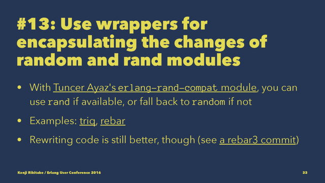#13: Use wrappers for
encapsulating the changes of
random and rand modules
• With Tuncer Ayaz's erlang-rand-compat module, you can
use rand if available, or fall back to random if not
• Examples: triq, rebar
• Rewriting code is still better, though (see a rebar3 commit)
Kenji Rikitake / Erlang User Conference 2016 33
