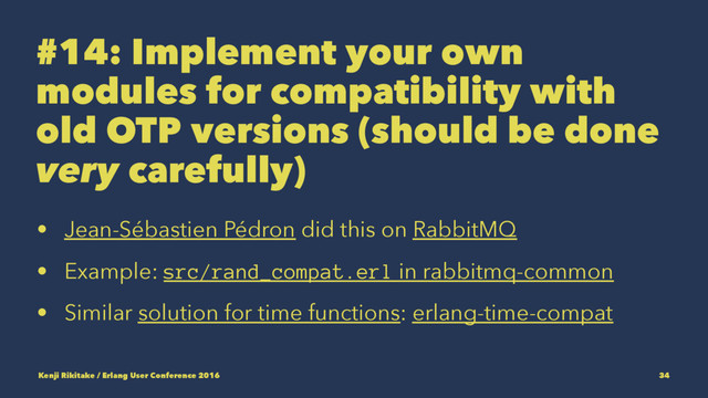 #14: Implement your own
modules for compatibility with
old OTP versions (should be done
very carefully)
• Jean-Sébastien Pédron did this on RabbitMQ
• Example: src/rand_compat.erl in rabbitmq-common
• Similar solution for time functions: erlang-time-compat
Kenji Rikitake / Erlang User Conference 2016 34

