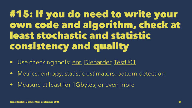 #15: If you do need to write your
own code and algorithm, check at
least stochastic and statistic
consistency and quality
• Use checking tools: ent, Dieharder, TestU01
• Metrics: entropy, statistic estimators, pattern detection
• Measure at least for 1Gbytes, or even more
Kenji Rikitake / Erlang User Conference 2016 35
